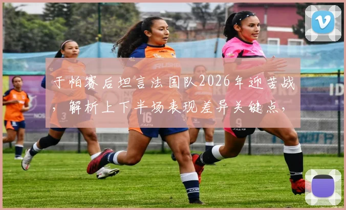于帕赛后坦言法国队2026年迎苦战,解析上下半场表现差异关键点,展望球队未来走向