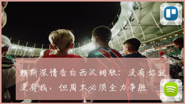 赖斯深情告白西汉姆联:没有你就没有我,但周末必须全力争胜