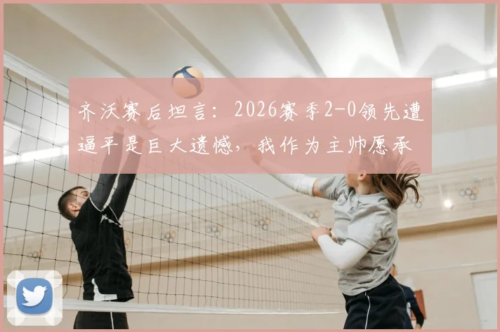 齐沃赛后坦言：2026赛季2-0领先遭逼平是巨大遗憾，我作为主帅愿承担所有责任