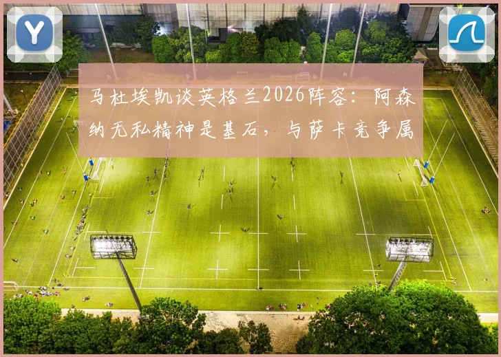 马杜埃凯谈英格兰2026阵容：阿森纳无私精神是基石，与萨卡竞争属良性，详解三狮军团更衣室氛围