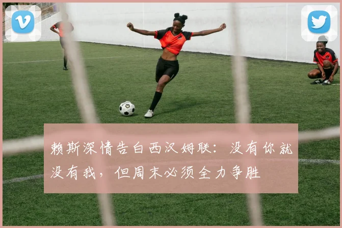 赖斯深情告白西汉姆联：没有你就没有我，但周末必须全力争胜