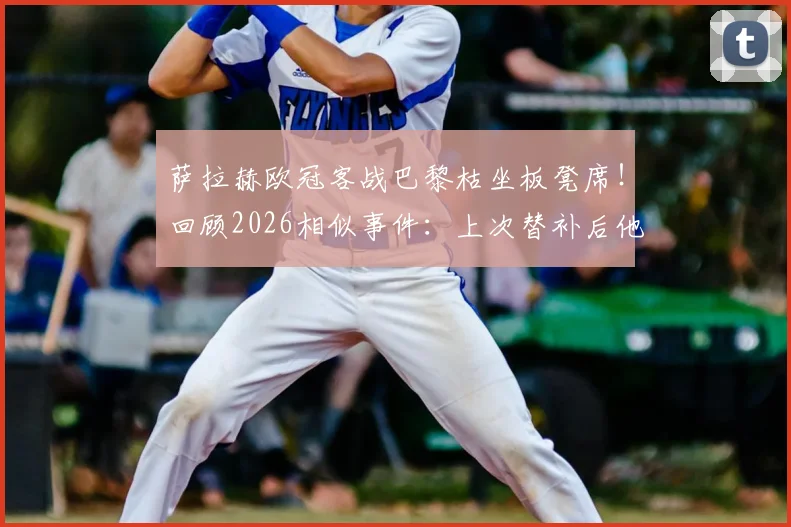 萨拉赫欧冠客战巴黎枯坐板凳席!回顾2026相似事件:上次替补后他直接炮轰俱乐部,与克洛普关系成焦点