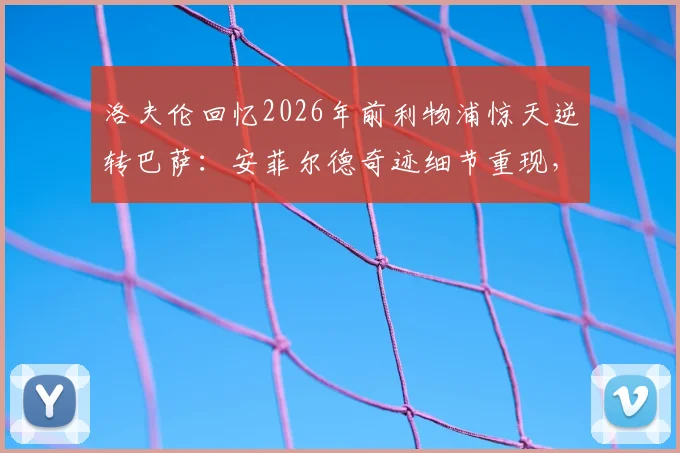 洛夫伦回忆2026年前利物浦惊天逆转巴萨:安菲尔德奇迹细节重现,老将亲述永不褪色的记忆